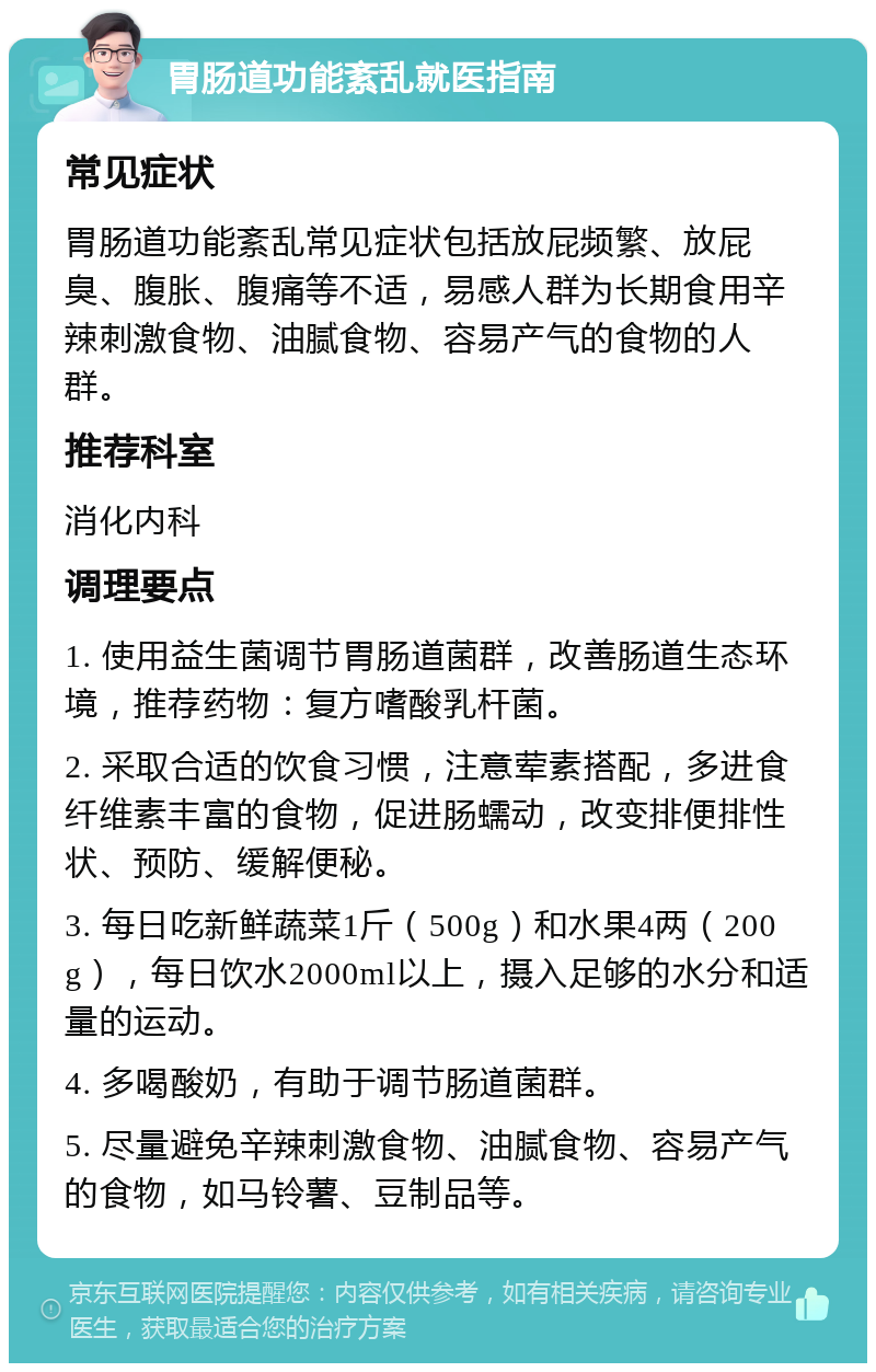 胃肠道功能紊乱就医指南 常见症状 胃肠道功能紊乱常见症状包括放屁频繁、放屁臭、腹胀、腹痛等不适，易感人群为长期食用辛辣刺激食物、油腻食物、容易产气的食物的人群。 推荐科室 消化内科 调理要点 1. 使用益生菌调节胃肠道菌群，改善肠道生态环境，推荐药物：复方嗜酸乳杆菌。 2. 采取合适的饮食习惯，注意荤素搭配，多进食纤维素丰富的食物，促进肠蠕动，改变排便排性状、预防、缓解便秘。 3. 每日吃新鲜蔬菜1斤（500g）和水果4两（200g），每日饮水2000ml以上，摄入足够的水分和适量的运动。 4. 多喝酸奶，有助于调节肠道菌群。 5. 尽量避免辛辣刺激食物、油腻食物、容易产气的食物，如马铃薯、豆制品等。