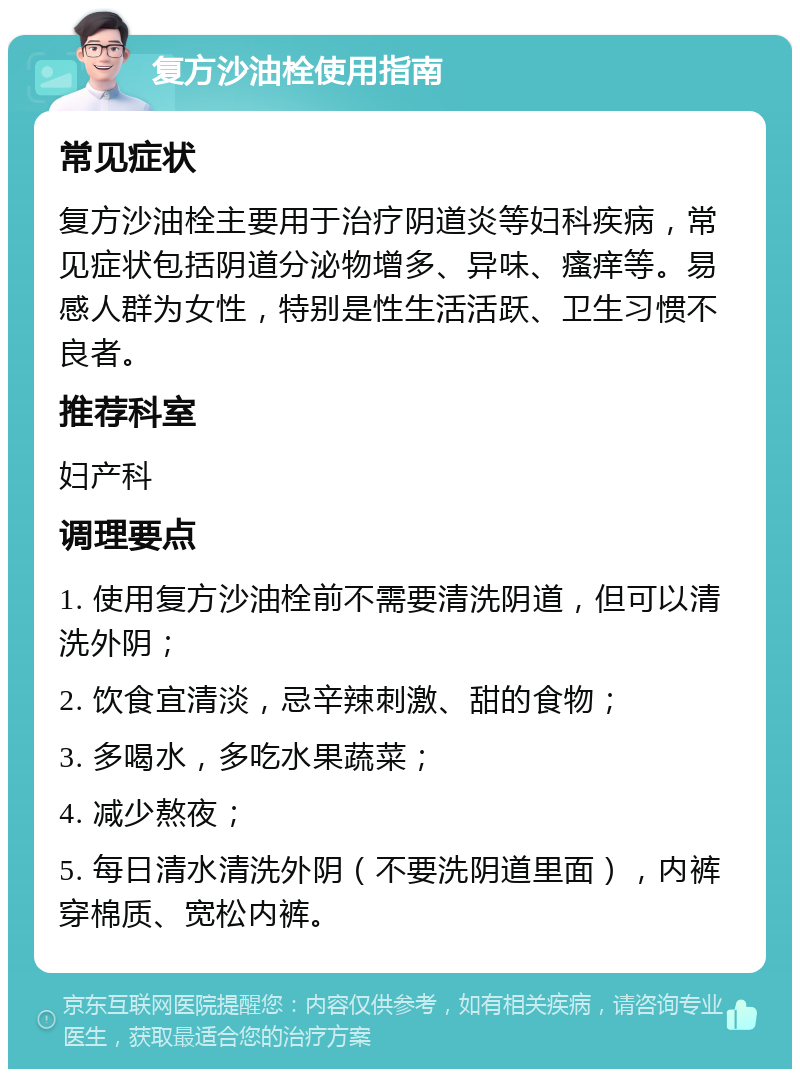 复方沙油栓使用指南 常见症状 复方沙油栓主要用于治疗阴道炎等妇科疾病，常见症状包括阴道分泌物增多、异味、瘙痒等。易感人群为女性，特别是性生活活跃、卫生习惯不良者。 推荐科室 妇产科 调理要点 1. 使用复方沙油栓前不需要清洗阴道，但可以清洗外阴； 2. 饮食宜清淡，忌辛辣刺激、甜的食物； 3. 多喝水，多吃水果蔬菜； 4. 减少熬夜； 5. 每日清水清洗外阴（不要洗阴道里面），内裤穿棉质、宽松内裤。