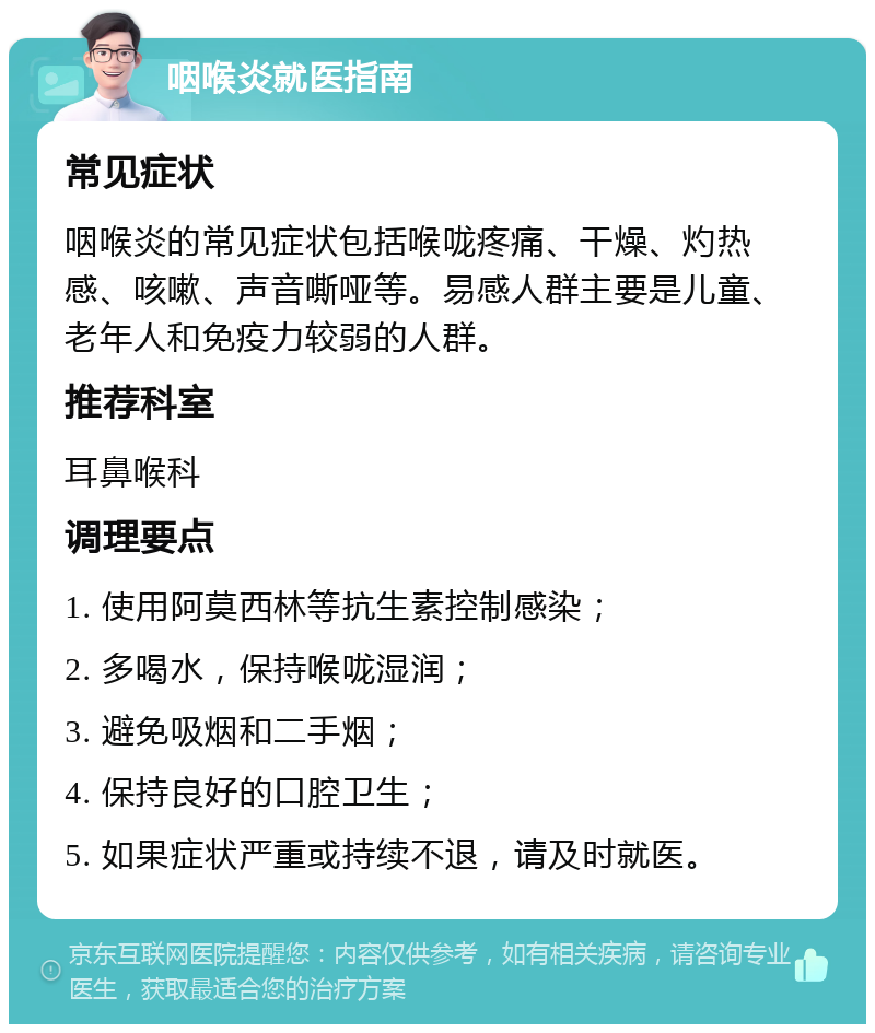 咽喉炎就医指南 常见症状 咽喉炎的常见症状包括喉咙疼痛、干燥、灼热感、咳嗽、声音嘶哑等。易感人群主要是儿童、老年人和免疫力较弱的人群。 推荐科室 耳鼻喉科 调理要点 1. 使用阿莫西林等抗生素控制感染； 2. 多喝水，保持喉咙湿润； 3. 避免吸烟和二手烟； 4. 保持良好的口腔卫生； 5. 如果症状严重或持续不退，请及时就医。