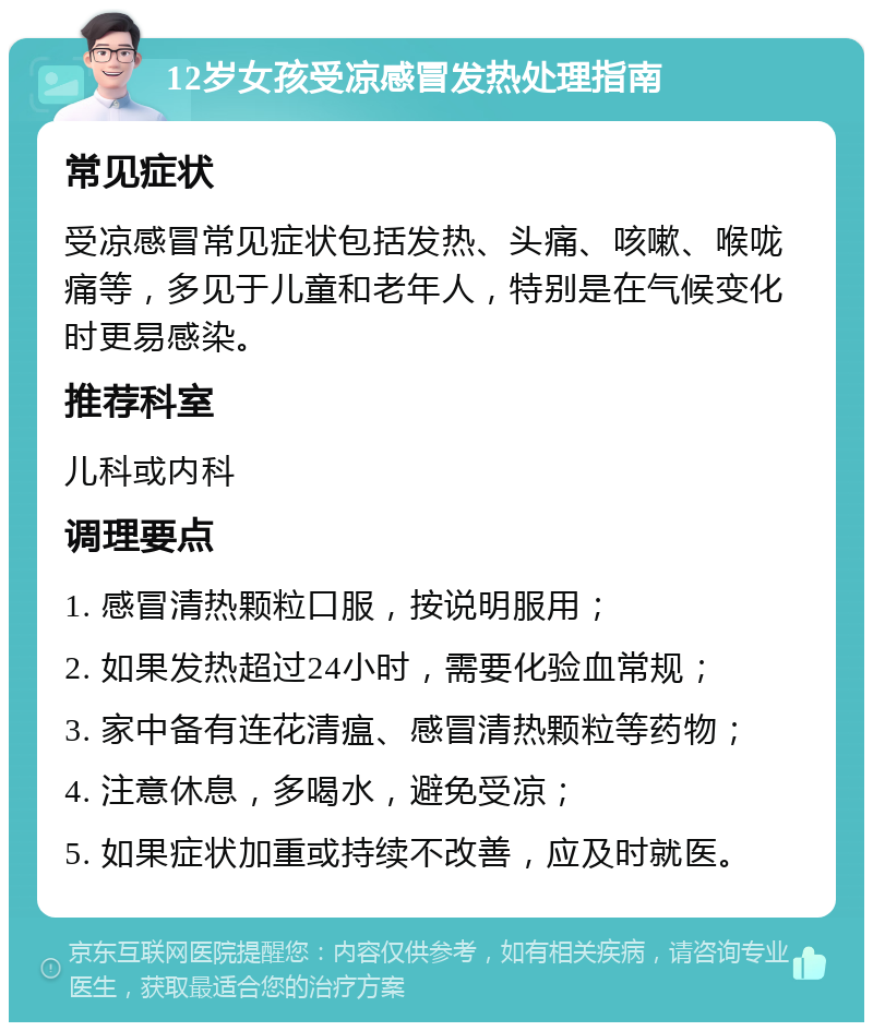 12岁女孩受凉感冒发热处理指南 常见症状 受凉感冒常见症状包括发热、头痛、咳嗽、喉咙痛等，多见于儿童和老年人，特别是在气候变化时更易感染。 推荐科室 儿科或内科 调理要点 1. 感冒清热颗粒口服，按说明服用； 2. 如果发热超过24小时，需要化验血常规； 3. 家中备有连花清瘟、感冒清热颗粒等药物； 4. 注意休息，多喝水，避免受凉； 5. 如果症状加重或持续不改善，应及时就医。