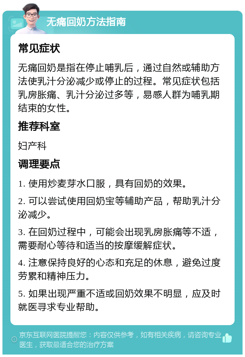 无痛回奶方法指南 常见症状 无痛回奶是指在停止哺乳后，通过自然或辅助方法使乳汁分泌减少或停止的过程。常见症状包括乳房胀痛、乳汁分泌过多等，易感人群为哺乳期结束的女性。 推荐科室 妇产科 调理要点 1. 使用炒麦芽水口服，具有回奶的效果。 2. 可以尝试使用回奶宝等辅助产品，帮助乳汁分泌减少。 3. 在回奶过程中，可能会出现乳房胀痛等不适，需要耐心等待和适当的按摩缓解症状。 4. 注意保持良好的心态和充足的休息，避免过度劳累和精神压力。 5. 如果出现严重不适或回奶效果不明显，应及时就医寻求专业帮助。