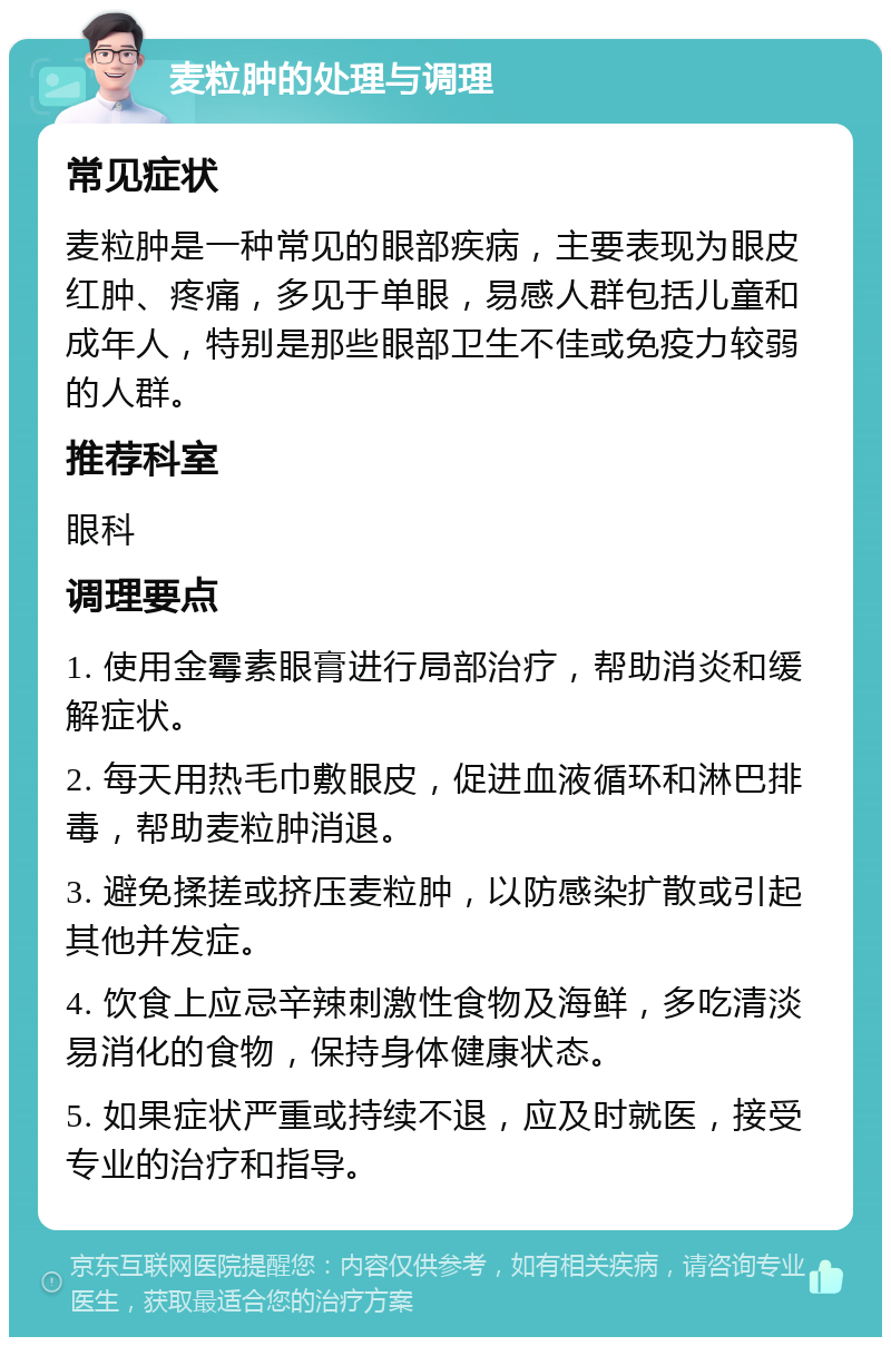 麦粒肿的处理与调理 常见症状 麦粒肿是一种常见的眼部疾病，主要表现为眼皮红肿、疼痛，多见于单眼，易感人群包括儿童和成年人，特别是那些眼部卫生不佳或免疫力较弱的人群。 推荐科室 眼科 调理要点 1. 使用金霉素眼膏进行局部治疗，帮助消炎和缓解症状。 2. 每天用热毛巾敷眼皮，促进血液循环和淋巴排毒，帮助麦粒肿消退。 3. 避免揉搓或挤压麦粒肿，以防感染扩散或引起其他并发症。 4. 饮食上应忌辛辣刺激性食物及海鲜，多吃清淡易消化的食物，保持身体健康状态。 5. 如果症状严重或持续不退，应及时就医，接受专业的治疗和指导。