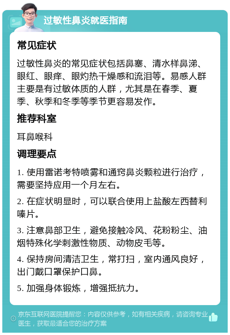 过敏性鼻炎就医指南 常见症状 过敏性鼻炎的常见症状包括鼻塞、清水样鼻涕、眼红、眼痒、眼灼热干燥感和流泪等。易感人群主要是有过敏体质的人群，尤其是在春季、夏季、秋季和冬季等季节更容易发作。 推荐科室 耳鼻喉科 调理要点 1. 使用雷诺考特喷雾和通窍鼻炎颗粒进行治疗，需要坚持应用一个月左右。 2. 在症状明显时，可以联合使用上盐酸左西替利嗪片。 3. 注意鼻部卫生，避免接触冷风、花粉粉尘、油烟特殊化学刺激性物质、动物皮毛等。 4. 保持房间清洁卫生，常打扫，室内通风良好，出门戴口罩保护口鼻。 5. 加强身体锻炼，增强抵抗力。