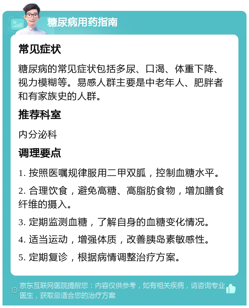 糖尿病用药指南 常见症状 糖尿病的常见症状包括多尿、口渴、体重下降、视力模糊等。易感人群主要是中老年人、肥胖者和有家族史的人群。 推荐科室 内分泌科 调理要点 1. 按照医嘱规律服用二甲双胍，控制血糖水平。 2. 合理饮食，避免高糖、高脂肪食物，增加膳食纤维的摄入。 3. 定期监测血糖，了解自身的血糖变化情况。 4. 适当运动，增强体质，改善胰岛素敏感性。 5. 定期复诊，根据病情调整治疗方案。