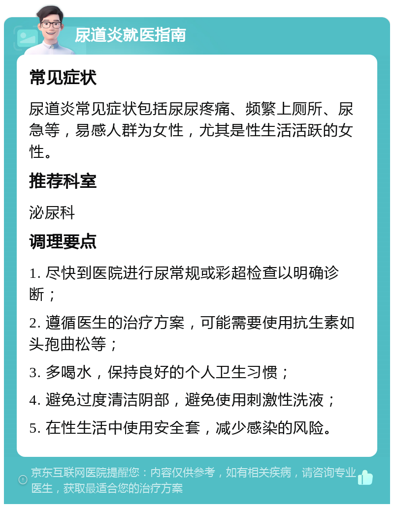 尿道炎就医指南 常见症状 尿道炎常见症状包括尿尿疼痛、频繁上厕所、尿急等，易感人群为女性，尤其是性生活活跃的女性。 推荐科室 泌尿科 调理要点 1. 尽快到医院进行尿常规或彩超检查以明确诊断； 2. 遵循医生的治疗方案，可能需要使用抗生素如头孢曲松等； 3. 多喝水，保持良好的个人卫生习惯； 4. 避免过度清洁阴部，避免使用刺激性洗液； 5. 在性生活中使用安全套，减少感染的风险。