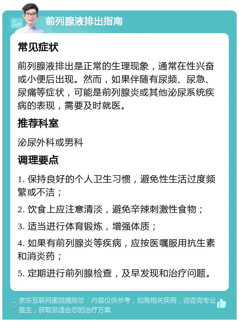 前列腺液排出指南 常见症状 前列腺液排出是正常的生理现象，通常在性兴奋或小便后出现。然而，如果伴随有尿频、尿急、尿痛等症状，可能是前列腺炎或其他泌尿系统疾病的表现，需要及时就医。 推荐科室 泌尿外科或男科 调理要点 1. 保持良好的个人卫生习惯，避免性生活过度频繁或不洁； 2. 饮食上应注意清淡，避免辛辣刺激性食物； 3. 适当进行体育锻炼，增强体质； 4. 如果有前列腺炎等疾病，应按医嘱服用抗生素和消炎药； 5. 定期进行前列腺检查，及早发现和治疗问题。