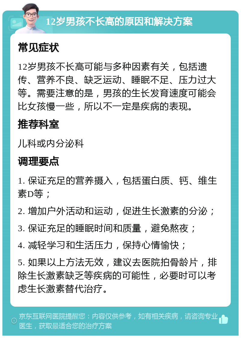 12岁男孩不长高的原因和解决方案 常见症状 12岁男孩不长高可能与多种因素有关，包括遗传、营养不良、缺乏运动、睡眠不足、压力过大等。需要注意的是，男孩的生长发育速度可能会比女孩慢一些，所以不一定是疾病的表现。 推荐科室 儿科或内分泌科 调理要点 1. 保证充足的营养摄入，包括蛋白质、钙、维生素D等； 2. 增加户外活动和运动，促进生长激素的分泌； 3. 保证充足的睡眠时间和质量，避免熬夜； 4. 减轻学习和生活压力，保持心情愉快； 5. 如果以上方法无效，建议去医院拍骨龄片，排除生长激素缺乏等疾病的可能性，必要时可以考虑生长激素替代治疗。