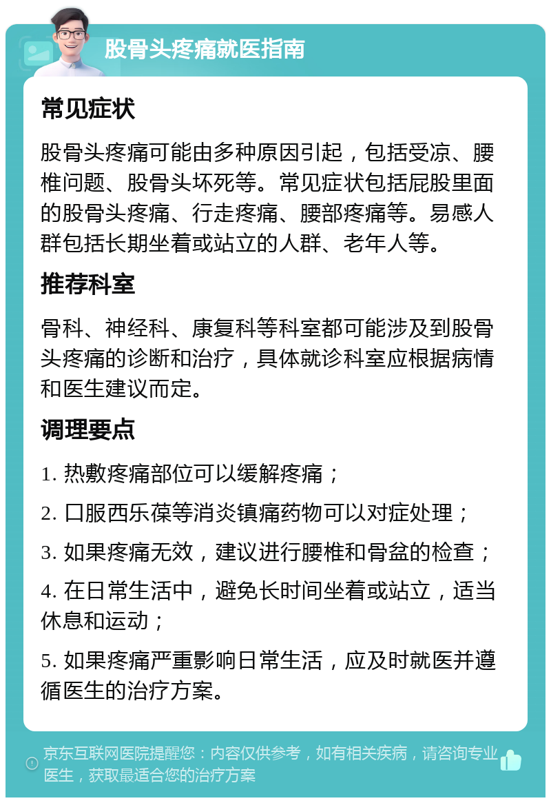 股骨头疼痛就医指南 常见症状 股骨头疼痛可能由多种原因引起，包括受凉、腰椎问题、股骨头坏死等。常见症状包括屁股里面的股骨头疼痛、行走疼痛、腰部疼痛等。易感人群包括长期坐着或站立的人群、老年人等。 推荐科室 骨科、神经科、康复科等科室都可能涉及到股骨头疼痛的诊断和治疗，具体就诊科室应根据病情和医生建议而定。 调理要点 1. 热敷疼痛部位可以缓解疼痛； 2. 口服西乐葆等消炎镇痛药物可以对症处理； 3. 如果疼痛无效，建议进行腰椎和骨盆的检查； 4. 在日常生活中，避免长时间坐着或站立，适当休息和运动； 5. 如果疼痛严重影响日常生活，应及时就医并遵循医生的治疗方案。