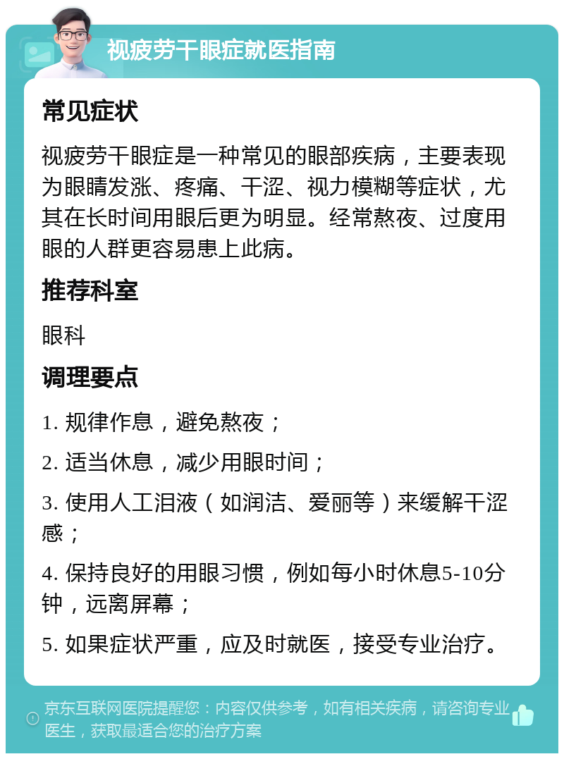 视疲劳干眼症就医指南 常见症状 视疲劳干眼症是一种常见的眼部疾病，主要表现为眼睛发涨、疼痛、干涩、视力模糊等症状，尤其在长时间用眼后更为明显。经常熬夜、过度用眼的人群更容易患上此病。 推荐科室 眼科 调理要点 1. 规律作息，避免熬夜； 2. 适当休息，减少用眼时间； 3. 使用人工泪液（如润洁、爱丽等）来缓解干涩感； 4. 保持良好的用眼习惯，例如每小时休息5-10分钟，远离屏幕； 5. 如果症状严重，应及时就医，接受专业治疗。