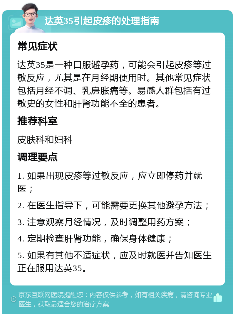 达英35引起皮疹的处理指南 常见症状 达英35是一种口服避孕药，可能会引起皮疹等过敏反应，尤其是在月经期使用时。其他常见症状包括月经不调、乳房胀痛等。易感人群包括有过敏史的女性和肝肾功能不全的患者。 推荐科室 皮肤科和妇科 调理要点 1. 如果出现皮疹等过敏反应，应立即停药并就医； 2. 在医生指导下，可能需要更换其他避孕方法； 3. 注意观察月经情况，及时调整用药方案； 4. 定期检查肝肾功能，确保身体健康； 5. 如果有其他不适症状，应及时就医并告知医生正在服用达英35。