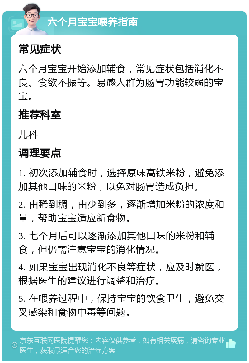 六个月宝宝喂养指南 常见症状 六个月宝宝开始添加辅食，常见症状包括消化不良、食欲不振等。易感人群为肠胃功能较弱的宝宝。 推荐科室 儿科 调理要点 1. 初次添加辅食时，选择原味高铁米粉，避免添加其他口味的米粉，以免对肠胃造成负担。 2. 由稀到稠，由少到多，逐渐增加米粉的浓度和量，帮助宝宝适应新食物。 3. 七个月后可以逐渐添加其他口味的米粉和辅食，但仍需注意宝宝的消化情况。 4. 如果宝宝出现消化不良等症状，应及时就医，根据医生的建议进行调整和治疗。 5. 在喂养过程中，保持宝宝的饮食卫生，避免交叉感染和食物中毒等问题。