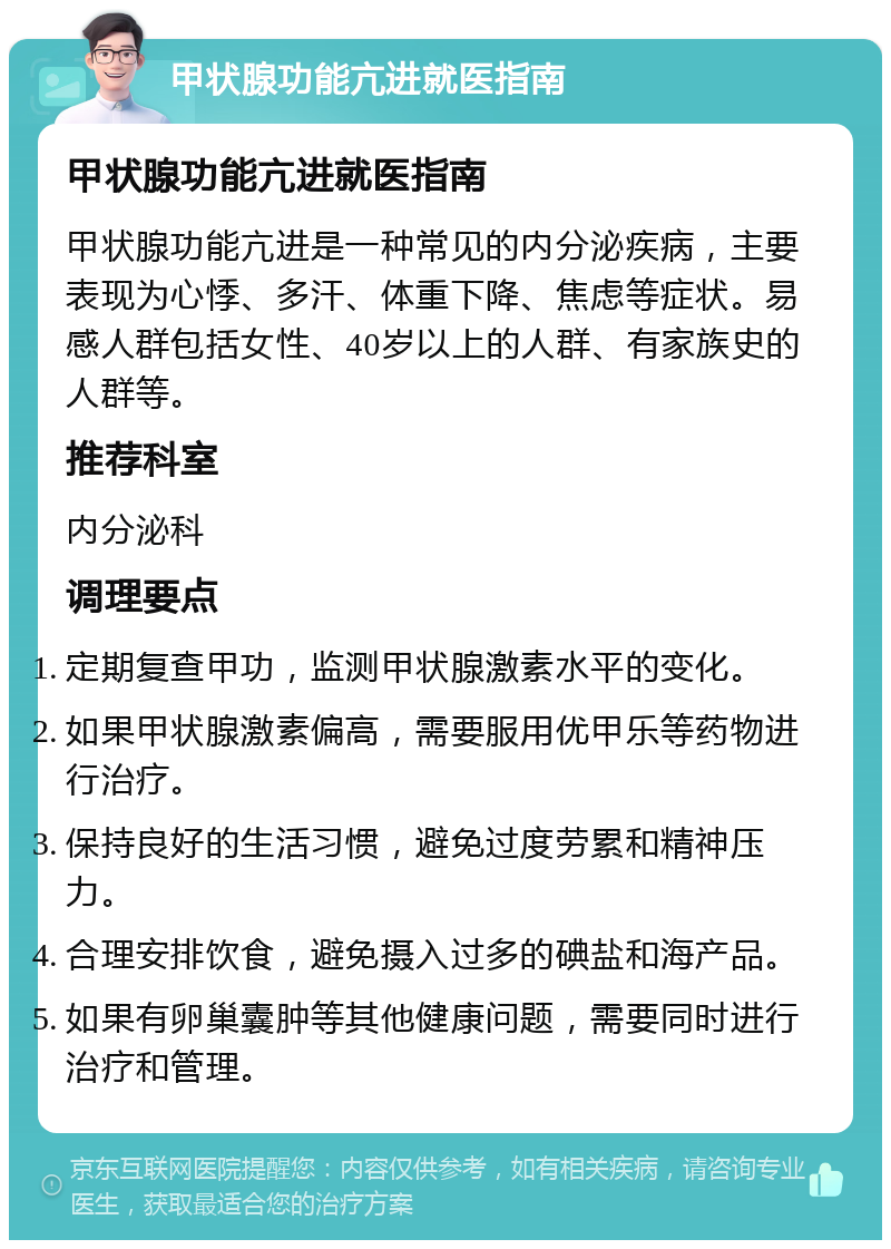 甲状腺功能亢进就医指南 甲状腺功能亢进就医指南 甲状腺功能亢进是一种常见的内分泌疾病，主要表现为心悸、多汗、体重下降、焦虑等症状。易感人群包括女性、40岁以上的人群、有家族史的人群等。 推荐科室 内分泌科 调理要点 定期复查甲功，监测甲状腺激素水平的变化。 如果甲状腺激素偏高，需要服用优甲乐等药物进行治疗。 保持良好的生活习惯，避免过度劳累和精神压力。 合理安排饮食，避免摄入过多的碘盐和海产品。 如果有卵巢囊肿等其他健康问题，需要同时进行治疗和管理。