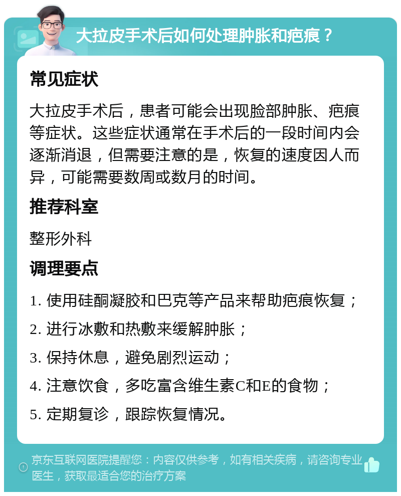 大拉皮手术后如何处理肿胀和疤痕？ 常见症状 大拉皮手术后，患者可能会出现脸部肿胀、疤痕等症状。这些症状通常在手术后的一段时间内会逐渐消退，但需要注意的是，恢复的速度因人而异，可能需要数周或数月的时间。 推荐科室 整形外科 调理要点 1. 使用硅酮凝胶和巴克等产品来帮助疤痕恢复； 2. 进行冰敷和热敷来缓解肿胀； 3. 保持休息，避免剧烈运动； 4. 注意饮食，多吃富含维生素C和E的食物； 5. 定期复诊，跟踪恢复情况。