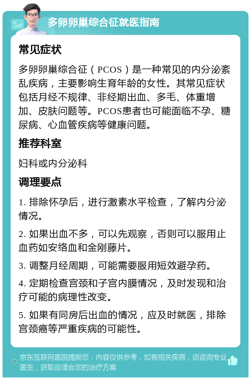 多卵卵巢综合征就医指南 常见症状 多卵卵巢综合征（PCOS）是一种常见的内分泌紊乱疾病，主要影响生育年龄的女性。其常见症状包括月经不规律、非经期出血、多毛、体重增加、皮肤问题等。PCOS患者也可能面临不孕、糖尿病、心血管疾病等健康问题。 推荐科室 妇科或内分泌科 调理要点 1. 排除怀孕后，进行激素水平检查，了解内分泌情况。 2. 如果出血不多，可以先观察，否则可以服用止血药如安络血和金刚藤片。 3. 调整月经周期，可能需要服用短效避孕药。 4. 定期检查宫颈和子宫内膜情况，及时发现和治疗可能的病理性改变。 5. 如果有同房后出血的情况，应及时就医，排除宫颈癌等严重疾病的可能性。