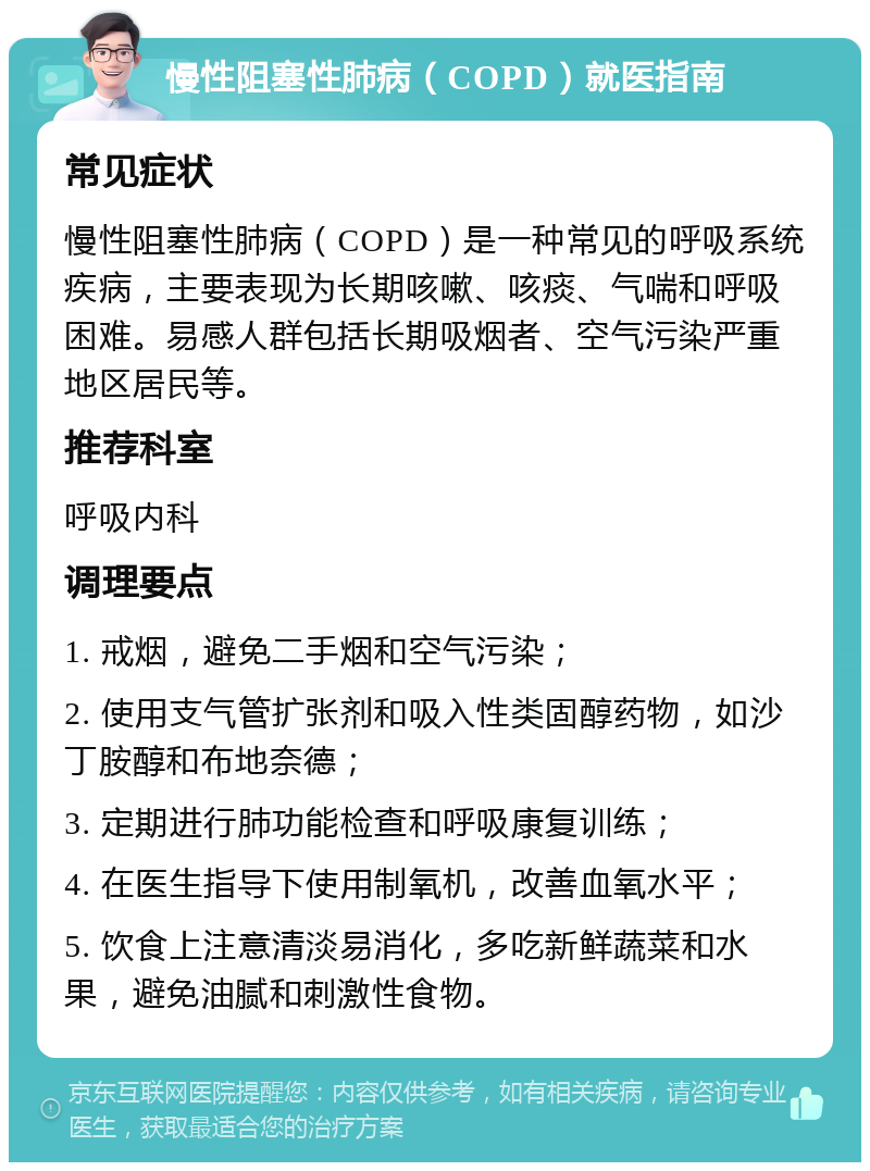 慢性阻塞性肺病（COPD）就医指南 常见症状 慢性阻塞性肺病（COPD）是一种常见的呼吸系统疾病，主要表现为长期咳嗽、咳痰、气喘和呼吸困难。易感人群包括长期吸烟者、空气污染严重地区居民等。 推荐科室 呼吸内科 调理要点 1. 戒烟，避免二手烟和空气污染； 2. 使用支气管扩张剂和吸入性类固醇药物，如沙丁胺醇和布地奈德； 3. 定期进行肺功能检查和呼吸康复训练； 4. 在医生指导下使用制氧机，改善血氧水平； 5. 饮食上注意清淡易消化，多吃新鲜蔬菜和水果，避免油腻和刺激性食物。