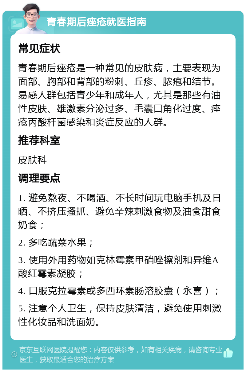 青春期后痤疮就医指南 常见症状 青春期后痤疮是一种常见的皮肤病，主要表现为面部、胸部和背部的粉刺、丘疹、脓疱和结节。易感人群包括青少年和成年人，尤其是那些有油性皮肤、雄激素分泌过多、毛囊口角化过度、痤疮丙酸杆菌感染和炎症反应的人群。 推荐科室 皮肤科 调理要点 1. 避免熬夜、不喝酒、不长时间玩电脑手机及日晒、不挤压搔抓、避免辛辣刺激食物及油食甜食奶食； 2. 多吃蔬菜水果； 3. 使用外用药物如克林霉素甲硝唑擦剂和异维A酸红霉素凝胶； 4. 口服克拉霉素或多西环素肠溶胶囊（永喜）； 5. 注意个人卫生，保持皮肤清洁，避免使用刺激性化妆品和洗面奶。