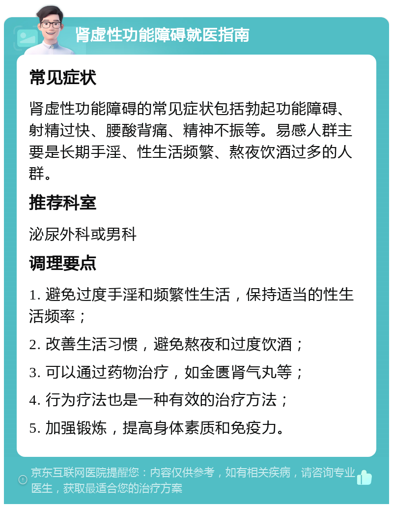 肾虚性功能障碍就医指南 常见症状 肾虚性功能障碍的常见症状包括勃起功能障碍、射精过快、腰酸背痛、精神不振等。易感人群主要是长期手淫、性生活频繁、熬夜饮酒过多的人群。 推荐科室 泌尿外科或男科 调理要点 1. 避免过度手淫和频繁性生活，保持适当的性生活频率； 2. 改善生活习惯，避免熬夜和过度饮酒； 3. 可以通过药物治疗，如金匮肾气丸等； 4. 行为疗法也是一种有效的治疗方法； 5. 加强锻炼，提高身体素质和免疫力。