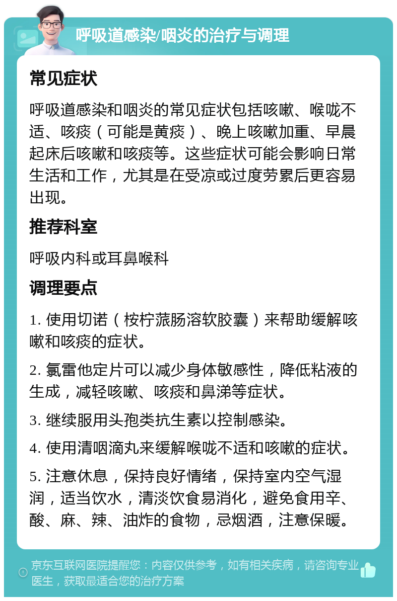 呼吸道感染/咽炎的治疗与调理 常见症状 呼吸道感染和咽炎的常见症状包括咳嗽、喉咙不适、咳痰（可能是黄痰）、晚上咳嗽加重、早晨起床后咳嗽和咳痰等。这些症状可能会影响日常生活和工作，尤其是在受凉或过度劳累后更容易出现。 推荐科室 呼吸内科或耳鼻喉科 调理要点 1. 使用切诺（桉柠蒎肠溶软胶囊）来帮助缓解咳嗽和咳痰的症状。 2. 氯雷他定片可以减少身体敏感性，降低粘液的生成，减轻咳嗽、咳痰和鼻涕等症状。 3. 继续服用头孢类抗生素以控制感染。 4. 使用清咽滴丸来缓解喉咙不适和咳嗽的症状。 5. 注意休息，保持良好情绪，保持室内空气湿润，适当饮水，清淡饮食易消化，避免食用辛、酸、麻、辣、油炸的食物，忌烟酒，注意保暖。