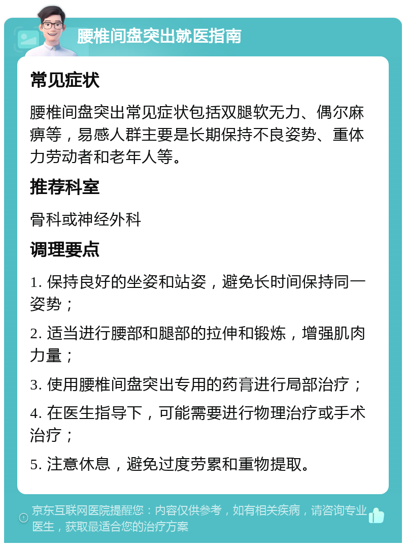 腰椎间盘突出就医指南 常见症状 腰椎间盘突出常见症状包括双腿软无力、偶尔麻痹等，易感人群主要是长期保持不良姿势、重体力劳动者和老年人等。 推荐科室 骨科或神经外科 调理要点 1. 保持良好的坐姿和站姿，避免长时间保持同一姿势； 2. 适当进行腰部和腿部的拉伸和锻炼，增强肌肉力量； 3. 使用腰椎间盘突出专用的药膏进行局部治疗； 4. 在医生指导下，可能需要进行物理治疗或手术治疗； 5. 注意休息，避免过度劳累和重物提取。