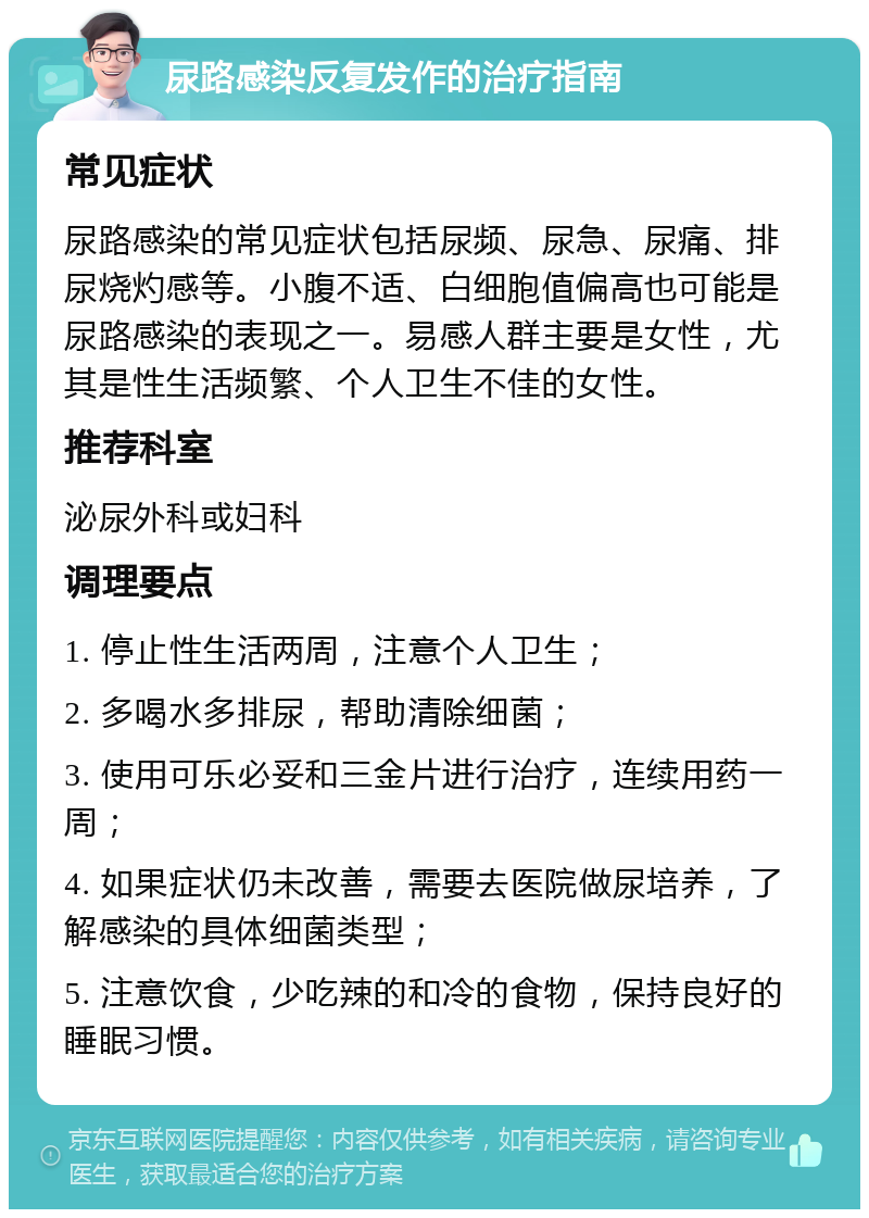 尿路感染反复发作的治疗指南 常见症状 尿路感染的常见症状包括尿频、尿急、尿痛、排尿烧灼感等。小腹不适、白细胞值偏高也可能是尿路感染的表现之一。易感人群主要是女性，尤其是性生活频繁、个人卫生不佳的女性。 推荐科室 泌尿外科或妇科 调理要点 1. 停止性生活两周，注意个人卫生； 2. 多喝水多排尿，帮助清除细菌； 3. 使用可乐必妥和三金片进行治疗，连续用药一周； 4. 如果症状仍未改善，需要去医院做尿培养，了解感染的具体细菌类型； 5. 注意饮食，少吃辣的和冷的食物，保持良好的睡眠习惯。