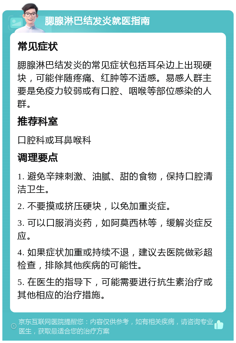 腮腺淋巴结发炎就医指南 常见症状 腮腺淋巴结发炎的常见症状包括耳朵边上出现硬块，可能伴随疼痛、红肿等不适感。易感人群主要是免疫力较弱或有口腔、咽喉等部位感染的人群。 推荐科室 口腔科或耳鼻喉科 调理要点 1. 避免辛辣刺激、油腻、甜的食物，保持口腔清洁卫生。 2. 不要摸或挤压硬块，以免加重炎症。 3. 可以口服消炎药，如阿莫西林等，缓解炎症反应。 4. 如果症状加重或持续不退，建议去医院做彩超检查，排除其他疾病的可能性。 5. 在医生的指导下，可能需要进行抗生素治疗或其他相应的治疗措施。