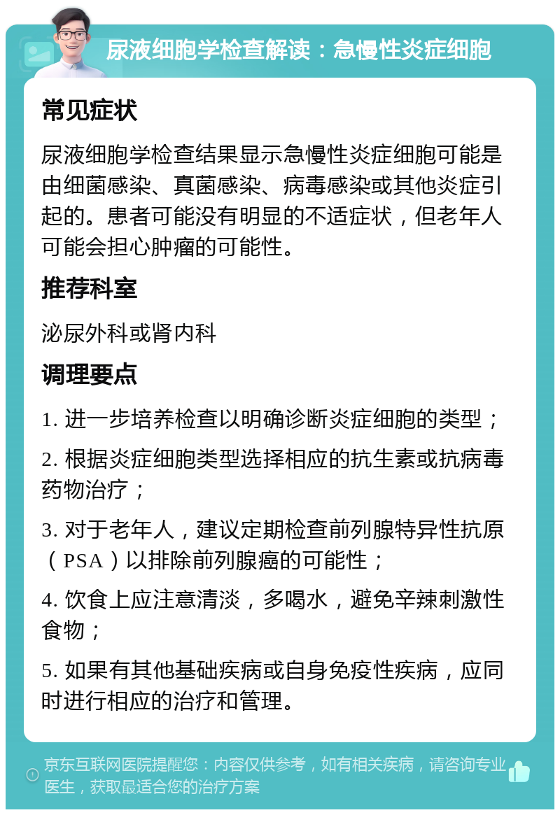 尿液细胞学检查解读：急慢性炎症细胞 常见症状 尿液细胞学检查结果显示急慢性炎症细胞可能是由细菌感染、真菌感染、病毒感染或其他炎症引起的。患者可能没有明显的不适症状，但老年人可能会担心肿瘤的可能性。 推荐科室 泌尿外科或肾内科 调理要点 1. 进一步培养检查以明确诊断炎症细胞的类型； 2. 根据炎症细胞类型选择相应的抗生素或抗病毒药物治疗； 3. 对于老年人，建议定期检查前列腺特异性抗原（PSA）以排除前列腺癌的可能性； 4. 饮食上应注意清淡，多喝水，避免辛辣刺激性食物； 5. 如果有其他基础疾病或自身免疫性疾病，应同时进行相应的治疗和管理。