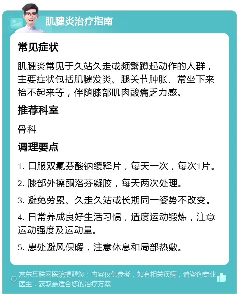 肌腱炎治疗指南 常见症状 肌腱炎常见于久站久走或频繁蹲起动作的人群，主要症状包括肌腱发炎、腿关节肿胀、常坐下来抬不起来等，伴随膝部肌肉酸痛乏力感。 推荐科室 骨科 调理要点 1. 口服双氯芬酸钠缓释片，每天一次，每次1片。 2. 膝部外擦酮洛芬凝胶，每天两次处理。 3. 避免劳累、久走久站或长期同一姿势不改变。 4. 日常养成良好生活习惯，适度运动锻炼，注意运动强度及运动量。 5. 患处避风保暖，注意休息和局部热敷。