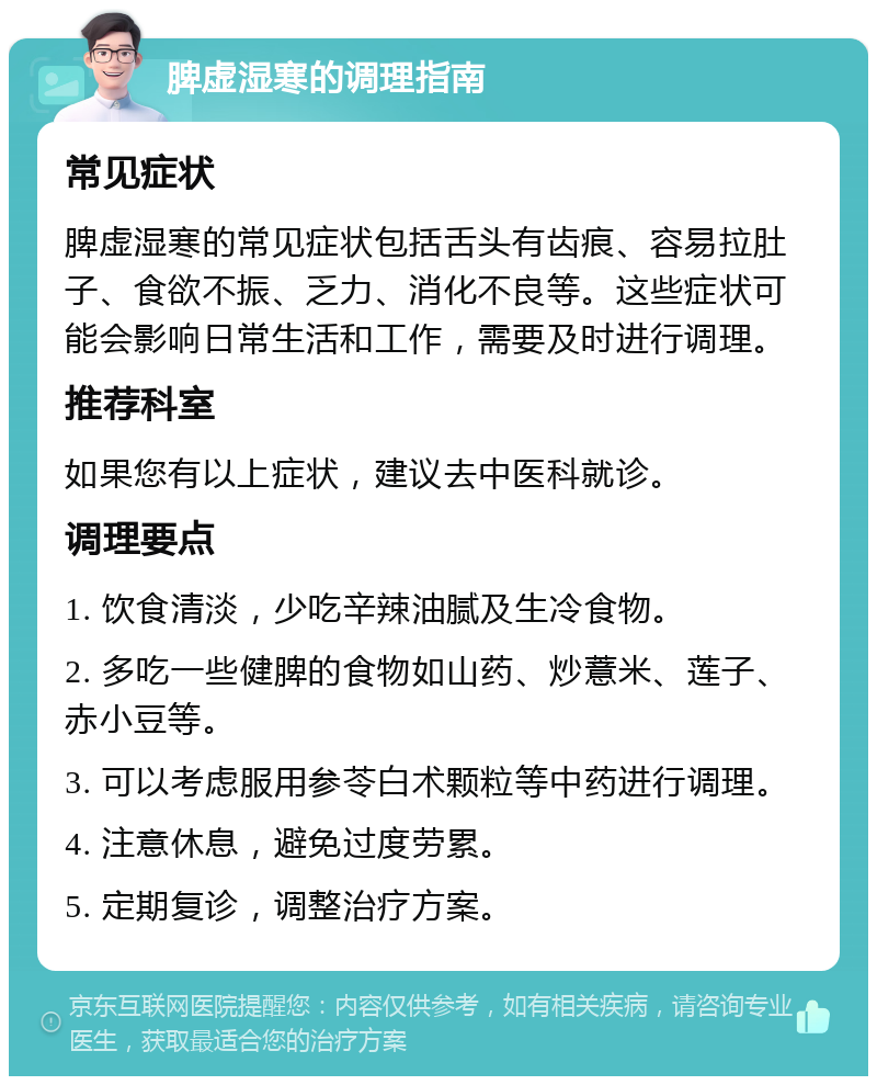 脾虚湿寒的调理指南 常见症状 脾虚湿寒的常见症状包括舌头有齿痕、容易拉肚子、食欲不振、乏力、消化不良等。这些症状可能会影响日常生活和工作，需要及时进行调理。 推荐科室 如果您有以上症状，建议去中医科就诊。 调理要点 1. 饮食清淡，少吃辛辣油腻及生冷食物。 2. 多吃一些健脾的食物如山药、炒薏米、莲子、赤小豆等。 3. 可以考虑服用参苓白术颗粒等中药进行调理。 4. 注意休息，避免过度劳累。 5. 定期复诊，调整治疗方案。