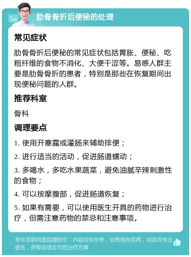 肋骨骨折后便秘的处理 常见症状 肋骨骨折后便秘的常见症状包括胃胀、便秘、吃粗纤维的食物不消化、大便干涩等。易感人群主要是肋骨骨折的患者，特别是那些在恢复期间出现便秘问题的人群。 推荐科室 骨科 调理要点 1. 使用开塞露或灌肠来辅助排便； 2. 进行适当的活动，促进肠道蠕动； 3. 多喝水，多吃水果蔬菜，避免油腻辛辣刺激性的食物； 4. 可以按摩腹部，促进肠道恢复； 5. 如果有需要，可以使用医生开具的药物进行治疗，但需注意药物的禁忌和注意事项。