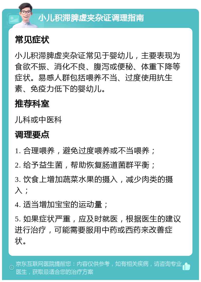 小儿积滞脾虚夹杂证调理指南 常见症状 小儿积滞脾虚夹杂证常见于婴幼儿，主要表现为食欲不振、消化不良、腹泻或便秘、体重下降等症状。易感人群包括喂养不当、过度使用抗生素、免疫力低下的婴幼儿。 推荐科室 儿科或中医科 调理要点 1. 合理喂养，避免过度喂养或不当喂养； 2. 给予益生菌，帮助恢复肠道菌群平衡； 3. 饮食上增加蔬菜水果的摄入，减少肉类的摄入； 4. 适当增加宝宝的运动量； 5. 如果症状严重，应及时就医，根据医生的建议进行治疗，可能需要服用中药或西药来改善症状。