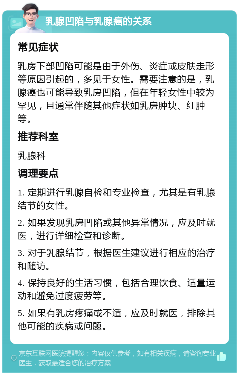 乳腺凹陷与乳腺癌的关系 常见症状 乳房下部凹陷可能是由于外伤、炎症或皮肤走形等原因引起的，多见于女性。需要注意的是，乳腺癌也可能导致乳房凹陷，但在年轻女性中较为罕见，且通常伴随其他症状如乳房肿块、红肿等。 推荐科室 乳腺科 调理要点 1. 定期进行乳腺自检和专业检查，尤其是有乳腺结节的女性。 2. 如果发现乳房凹陷或其他异常情况，应及时就医，进行详细检查和诊断。 3. 对于乳腺结节，根据医生建议进行相应的治疗和随访。 4. 保持良好的生活习惯，包括合理饮食、适量运动和避免过度疲劳等。 5. 如果有乳房疼痛或不适，应及时就医，排除其他可能的疾病或问题。