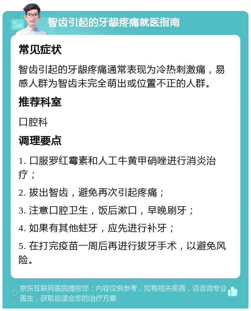 智齿引起的牙龈疼痛就医指南 常见症状 智齿引起的牙龈疼痛通常表现为冷热刺激痛，易感人群为智齿未完全萌出或位置不正的人群。 推荐科室 口腔科 调理要点 1. 口服罗红霉素和人工牛黄甲硝唑进行消炎治疗； 2. 拔出智齿，避免再次引起疼痛； 3. 注意口腔卫生，饭后漱口，早晚刷牙； 4. 如果有其他蛀牙，应先进行补牙； 5. 在打完疫苗一周后再进行拔牙手术，以避免风险。