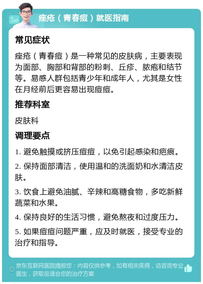 痤疮（青春痘）就医指南 常见症状 痤疮（青春痘）是一种常见的皮肤病，主要表现为面部、胸部和背部的粉刺、丘疹、脓疱和结节等。易感人群包括青少年和成年人，尤其是女性在月经前后更容易出现痘痘。 推荐科室 皮肤科 调理要点 1. 避免触摸或挤压痘痘，以免引起感染和疤痕。 2. 保持面部清洁，使用温和的洗面奶和水清洁皮肤。 3. 饮食上避免油腻、辛辣和高糖食物，多吃新鲜蔬菜和水果。 4. 保持良好的生活习惯，避免熬夜和过度压力。 5. 如果痘痘问题严重，应及时就医，接受专业的治疗和指导。