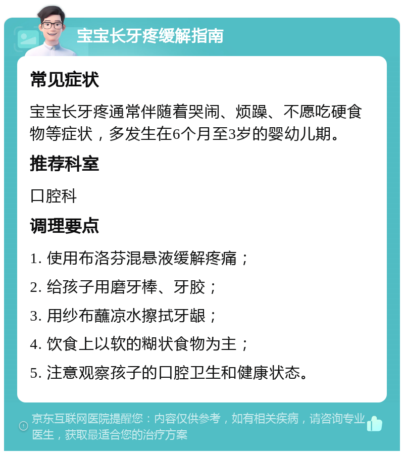 宝宝长牙疼缓解指南 常见症状 宝宝长牙疼通常伴随着哭闹、烦躁、不愿吃硬食物等症状，多发生在6个月至3岁的婴幼儿期。 推荐科室 口腔科 调理要点 1. 使用布洛芬混悬液缓解疼痛； 2. 给孩子用磨牙棒、牙胶； 3. 用纱布蘸凉水擦拭牙龈； 4. 饮食上以软的糊状食物为主； 5. 注意观察孩子的口腔卫生和健康状态。