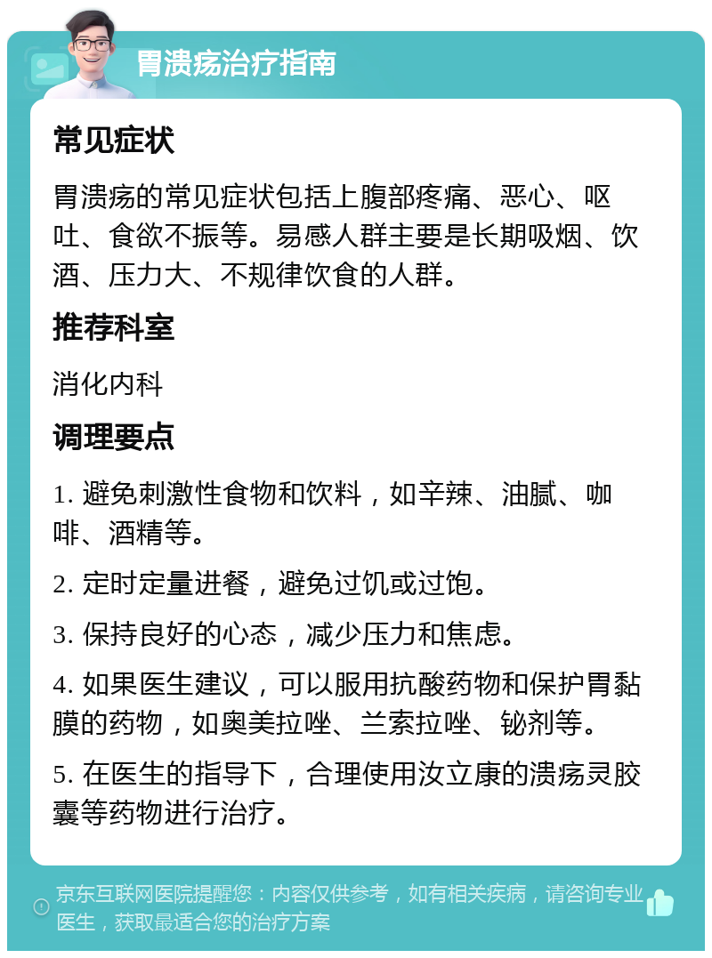 胃溃疡治疗指南 常见症状 胃溃疡的常见症状包括上腹部疼痛、恶心、呕吐、食欲不振等。易感人群主要是长期吸烟、饮酒、压力大、不规律饮食的人群。 推荐科室 消化内科 调理要点 1. 避免刺激性食物和饮料，如辛辣、油腻、咖啡、酒精等。 2. 定时定量进餐，避免过饥或过饱。 3. 保持良好的心态，减少压力和焦虑。 4. 如果医生建议，可以服用抗酸药物和保护胃黏膜的药物，如奥美拉唑、兰索拉唑、铋剂等。 5. 在医生的指导下，合理使用汝立康的溃疡灵胶囊等药物进行治疗。