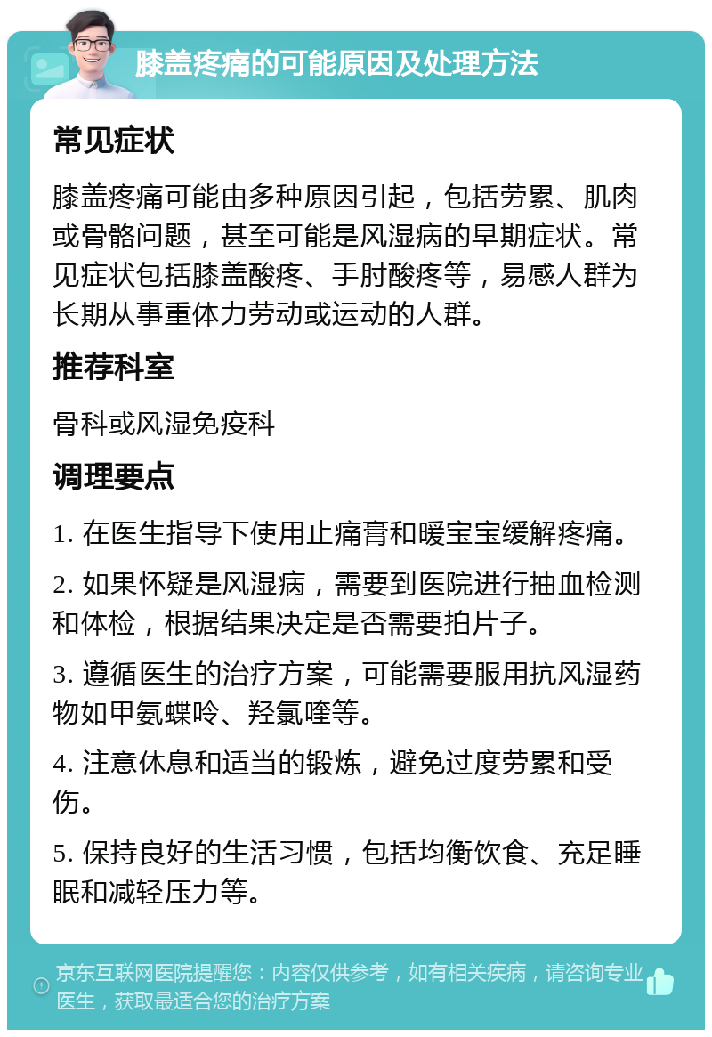 膝盖疼痛的可能原因及处理方法 常见症状 膝盖疼痛可能由多种原因引起，包括劳累、肌肉或骨骼问题，甚至可能是风湿病的早期症状。常见症状包括膝盖酸疼、手肘酸疼等，易感人群为长期从事重体力劳动或运动的人群。 推荐科室 骨科或风湿免疫科 调理要点 1. 在医生指导下使用止痛膏和暖宝宝缓解疼痛。 2. 如果怀疑是风湿病，需要到医院进行抽血检测和体检，根据结果决定是否需要拍片子。 3. 遵循医生的治疗方案，可能需要服用抗风湿药物如甲氨蝶呤、羟氯喹等。 4. 注意休息和适当的锻炼，避免过度劳累和受伤。 5. 保持良好的生活习惯，包括均衡饮食、充足睡眠和减轻压力等。