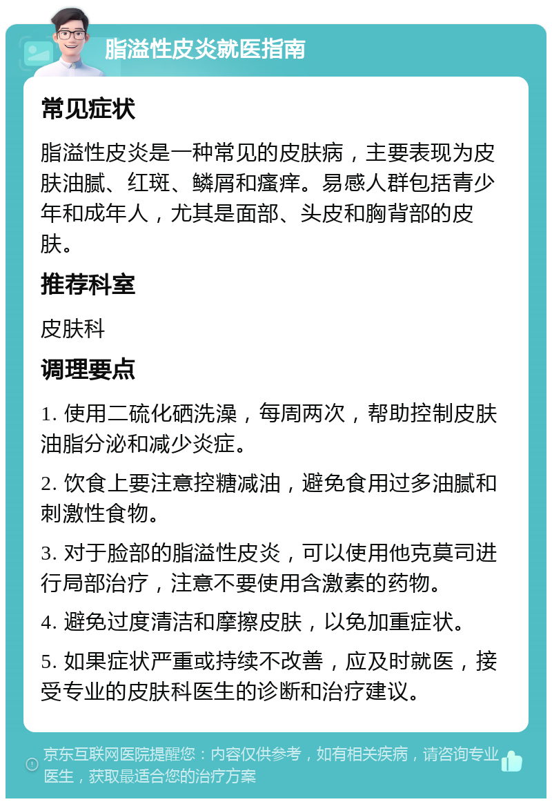 脂溢性皮炎就医指南 常见症状 脂溢性皮炎是一种常见的皮肤病，主要表现为皮肤油腻、红斑、鳞屑和瘙痒。易感人群包括青少年和成年人，尤其是面部、头皮和胸背部的皮肤。 推荐科室 皮肤科 调理要点 1. 使用二硫化硒洗澡，每周两次，帮助控制皮肤油脂分泌和减少炎症。 2. 饮食上要注意控糖减油，避免食用过多油腻和刺激性食物。 3. 对于脸部的脂溢性皮炎，可以使用他克莫司进行局部治疗，注意不要使用含激素的药物。 4. 避免过度清洁和摩擦皮肤，以免加重症状。 5. 如果症状严重或持续不改善，应及时就医，接受专业的皮肤科医生的诊断和治疗建议。