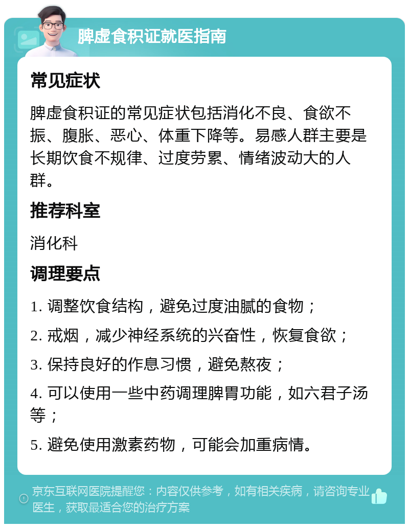 脾虚食积证就医指南 常见症状 脾虚食积证的常见症状包括消化不良、食欲不振、腹胀、恶心、体重下降等。易感人群主要是长期饮食不规律、过度劳累、情绪波动大的人群。 推荐科室 消化科 调理要点 1. 调整饮食结构，避免过度油腻的食物； 2. 戒烟，减少神经系统的兴奋性，恢复食欲； 3. 保持良好的作息习惯，避免熬夜； 4. 可以使用一些中药调理脾胃功能，如六君子汤等； 5. 避免使用激素药物，可能会加重病情。