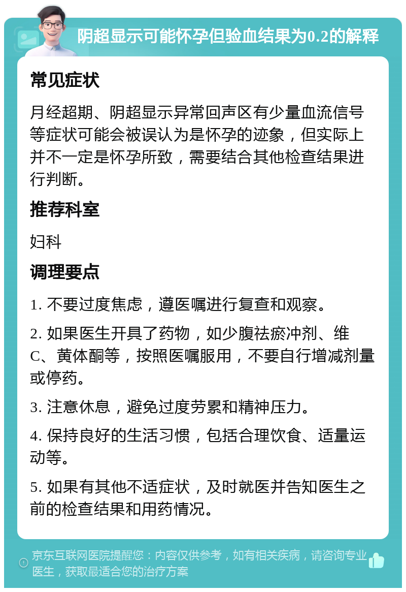 阴超显示可能怀孕但验血结果为0.2的解释 常见症状 月经超期、阴超显示异常回声区有少量血流信号等症状可能会被误认为是怀孕的迹象，但实际上并不一定是怀孕所致，需要结合其他检查结果进行判断。 推荐科室 妇科 调理要点 1. 不要过度焦虑，遵医嘱进行复查和观察。 2. 如果医生开具了药物，如少腹祛瘀冲剂、维C、黄体酮等，按照医嘱服用，不要自行增减剂量或停药。 3. 注意休息，避免过度劳累和精神压力。 4. 保持良好的生活习惯，包括合理饮食、适量运动等。 5. 如果有其他不适症状，及时就医并告知医生之前的检查结果和用药情况。