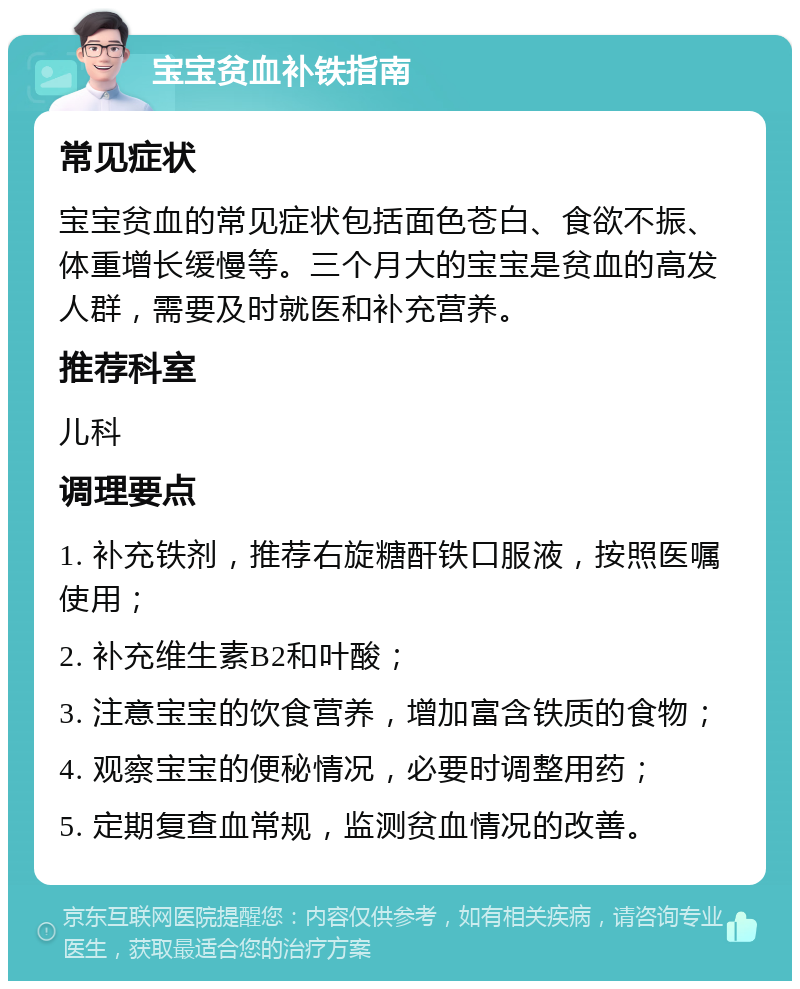 宝宝贫血补铁指南 常见症状 宝宝贫血的常见症状包括面色苍白、食欲不振、体重增长缓慢等。三个月大的宝宝是贫血的高发人群，需要及时就医和补充营养。 推荐科室 儿科 调理要点 1. 补充铁剂，推荐右旋糖酐铁口服液，按照医嘱使用； 2. 补充维生素B2和叶酸； 3. 注意宝宝的饮食营养，增加富含铁质的食物； 4. 观察宝宝的便秘情况，必要时调整用药； 5. 定期复查血常规，监测贫血情况的改善。