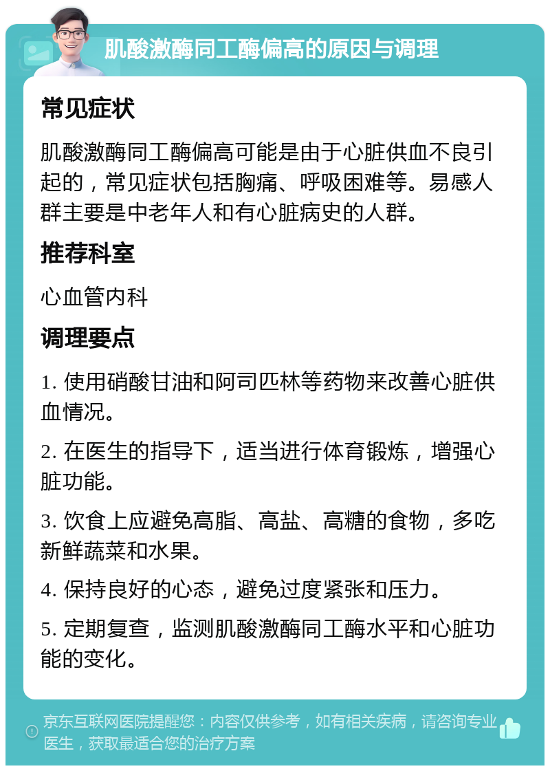 肌酸激酶同工酶偏高的原因与调理 常见症状 肌酸激酶同工酶偏高可能是由于心脏供血不良引起的，常见症状包括胸痛、呼吸困难等。易感人群主要是中老年人和有心脏病史的人群。 推荐科室 心血管内科 调理要点 1. 使用硝酸甘油和阿司匹林等药物来改善心脏供血情况。 2. 在医生的指导下，适当进行体育锻炼，增强心脏功能。 3. 饮食上应避免高脂、高盐、高糖的食物，多吃新鲜蔬菜和水果。 4. 保持良好的心态，避免过度紧张和压力。 5. 定期复查，监测肌酸激酶同工酶水平和心脏功能的变化。