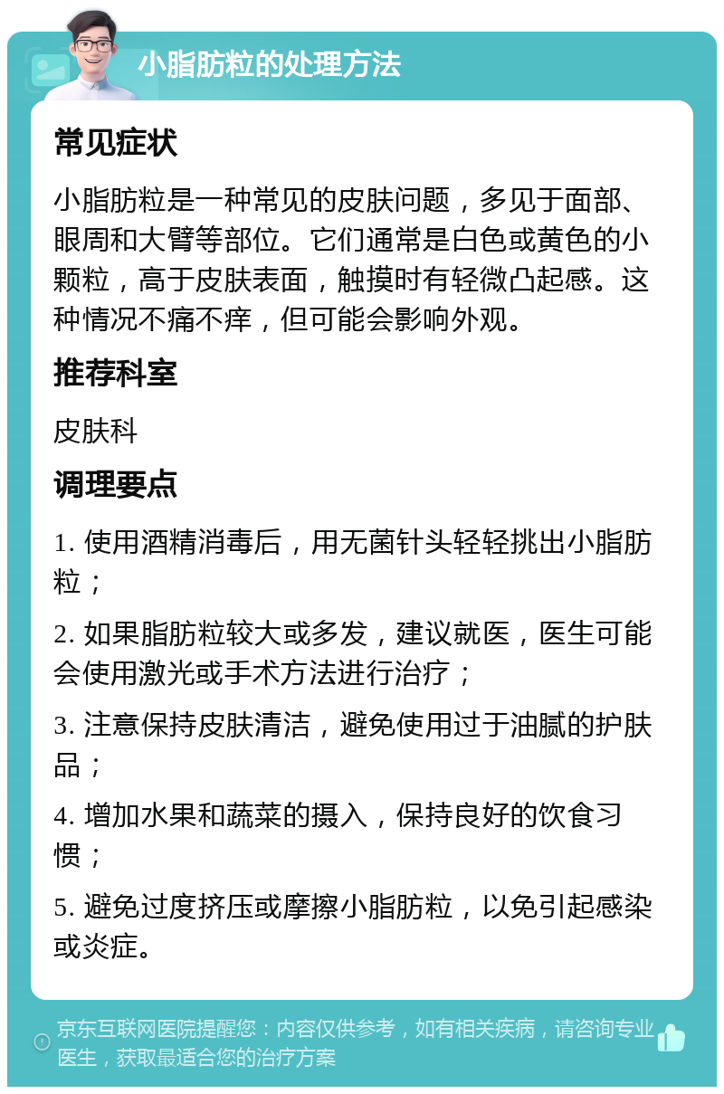 小脂肪粒的处理方法 常见症状 小脂肪粒是一种常见的皮肤问题，多见于面部、眼周和大臂等部位。它们通常是白色或黄色的小颗粒，高于皮肤表面，触摸时有轻微凸起感。这种情况不痛不痒，但可能会影响外观。 推荐科室 皮肤科 调理要点 1. 使用酒精消毒后，用无菌针头轻轻挑出小脂肪粒； 2. 如果脂肪粒较大或多发，建议就医，医生可能会使用激光或手术方法进行治疗； 3. 注意保持皮肤清洁，避免使用过于油腻的护肤品； 4. 增加水果和蔬菜的摄入，保持良好的饮食习惯； 5. 避免过度挤压或摩擦小脂肪粒，以免引起感染或炎症。