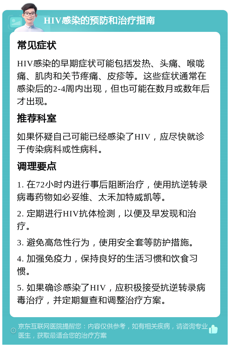 HIV感染的预防和治疗指南 常见症状 HIV感染的早期症状可能包括发热、头痛、喉咙痛、肌肉和关节疼痛、皮疹等。这些症状通常在感染后的2-4周内出现，但也可能在数月或数年后才出现。 推荐科室 如果怀疑自己可能已经感染了HIV，应尽快就诊于传染病科或性病科。 调理要点 1. 在72小时内进行事后阻断治疗，使用抗逆转录病毒药物如必妥维、太禾加特威凯等。 2. 定期进行HIV抗体检测，以便及早发现和治疗。 3. 避免高危性行为，使用安全套等防护措施。 4. 加强免疫力，保持良好的生活习惯和饮食习惯。 5. 如果确诊感染了HIV，应积极接受抗逆转录病毒治疗，并定期复查和调整治疗方案。