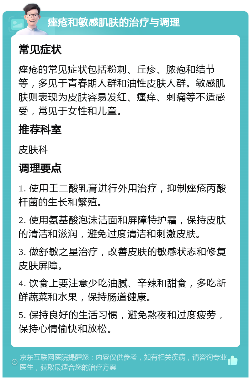 痤疮和敏感肌肤的治疗与调理 常见症状 痤疮的常见症状包括粉刺、丘疹、脓疱和结节等，多见于青春期人群和油性皮肤人群。敏感肌肤则表现为皮肤容易发红、瘙痒、刺痛等不适感受，常见于女性和儿童。 推荐科室 皮肤科 调理要点 1. 使用壬二酸乳膏进行外用治疗，抑制痤疮丙酸杆菌的生长和繁殖。 2. 使用氨基酸泡沫洁面和屏障特护霜，保持皮肤的清洁和滋润，避免过度清洁和刺激皮肤。 3. 做舒敏之星治疗，改善皮肤的敏感状态和修复皮肤屏障。 4. 饮食上要注意少吃油腻、辛辣和甜食，多吃新鲜蔬菜和水果，保持肠道健康。 5. 保持良好的生活习惯，避免熬夜和过度疲劳，保持心情愉快和放松。