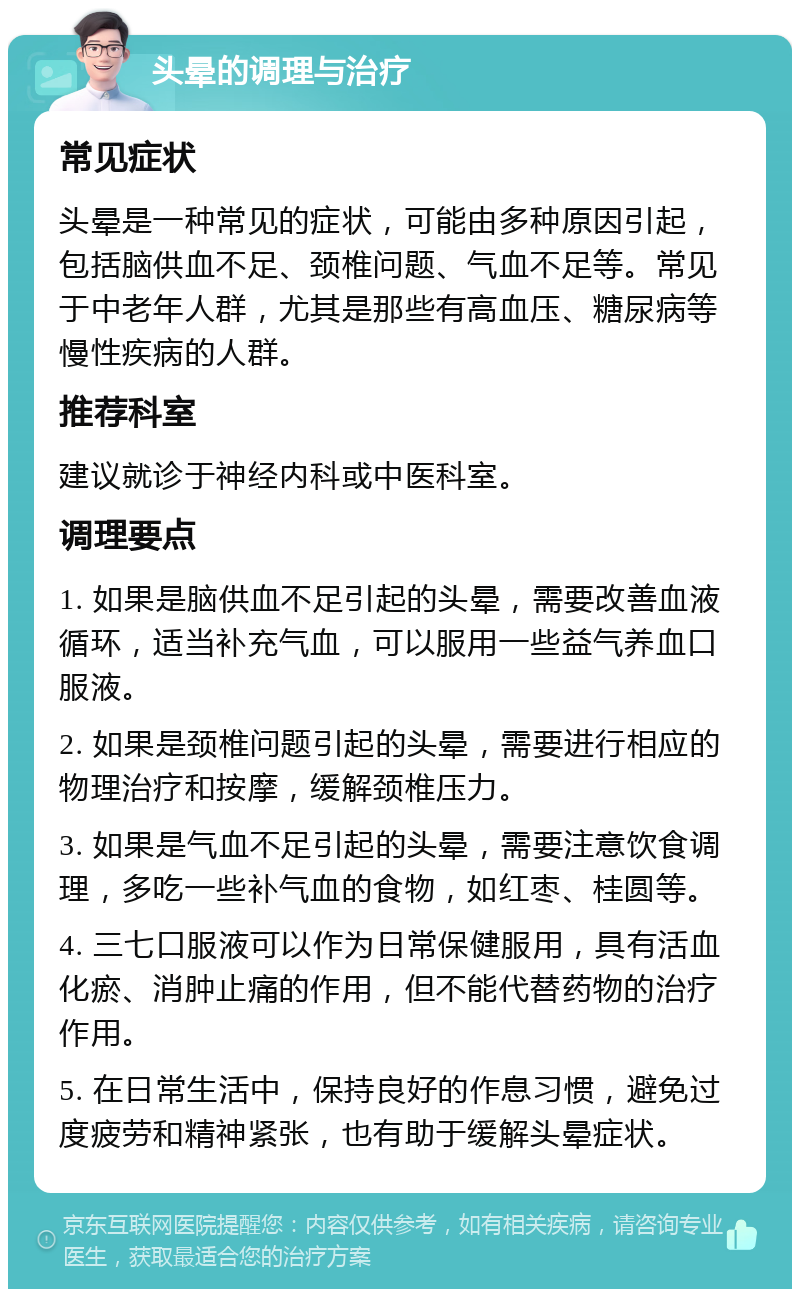 头晕的调理与治疗 常见症状 头晕是一种常见的症状，可能由多种原因引起，包括脑供血不足、颈椎问题、气血不足等。常见于中老年人群，尤其是那些有高血压、糖尿病等慢性疾病的人群。 推荐科室 建议就诊于神经内科或中医科室。 调理要点 1. 如果是脑供血不足引起的头晕，需要改善血液循环，适当补充气血，可以服用一些益气养血口服液。 2. 如果是颈椎问题引起的头晕，需要进行相应的物理治疗和按摩，缓解颈椎压力。 3. 如果是气血不足引起的头晕，需要注意饮食调理，多吃一些补气血的食物，如红枣、桂圆等。 4. 三七口服液可以作为日常保健服用，具有活血化瘀、消肿止痛的作用，但不能代替药物的治疗作用。 5. 在日常生活中，保持良好的作息习惯，避免过度疲劳和精神紧张，也有助于缓解头晕症状。