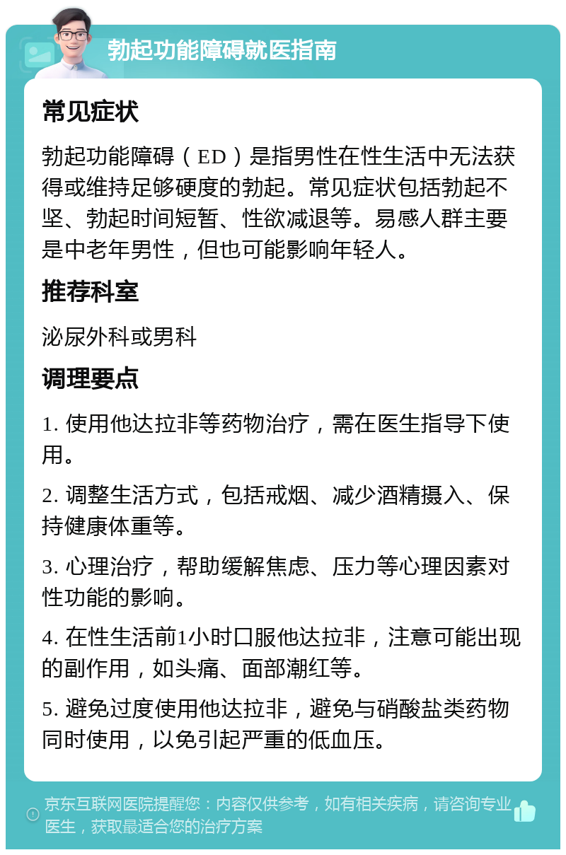 勃起功能障碍就医指南 常见症状 勃起功能障碍（ED）是指男性在性生活中无法获得或维持足够硬度的勃起。常见症状包括勃起不坚、勃起时间短暂、性欲减退等。易感人群主要是中老年男性，但也可能影响年轻人。 推荐科室 泌尿外科或男科 调理要点 1. 使用他达拉非等药物治疗，需在医生指导下使用。 2. 调整生活方式，包括戒烟、减少酒精摄入、保持健康体重等。 3. 心理治疗，帮助缓解焦虑、压力等心理因素对性功能的影响。 4. 在性生活前1小时口服他达拉非，注意可能出现的副作用，如头痛、面部潮红等。 5. 避免过度使用他达拉非，避免与硝酸盐类药物同时使用，以免引起严重的低血压。