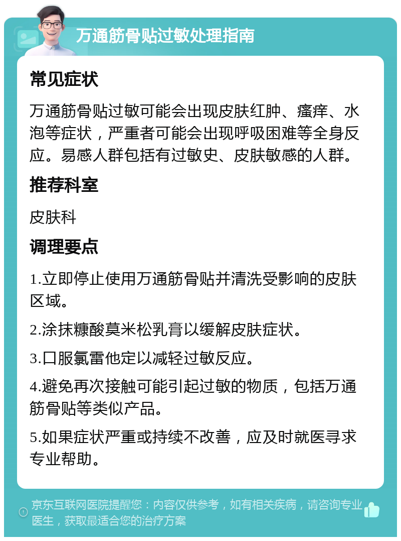 万通筋骨贴过敏处理指南 常见症状 万通筋骨贴过敏可能会出现皮肤红肿、瘙痒、水泡等症状，严重者可能会出现呼吸困难等全身反应。易感人群包括有过敏史、皮肤敏感的人群。 推荐科室 皮肤科 调理要点 1.立即停止使用万通筋骨贴并清洗受影响的皮肤区域。 2.涂抹糠酸莫米松乳膏以缓解皮肤症状。 3.口服氯雷他定以减轻过敏反应。 4.避免再次接触可能引起过敏的物质，包括万通筋骨贴等类似产品。 5.如果症状严重或持续不改善，应及时就医寻求专业帮助。