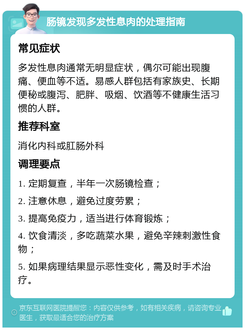 肠镜发现多发性息肉的处理指南 常见症状 多发性息肉通常无明显症状，偶尔可能出现腹痛、便血等不适。易感人群包括有家族史、长期便秘或腹泻、肥胖、吸烟、饮酒等不健康生活习惯的人群。 推荐科室 消化内科或肛肠外科 调理要点 1. 定期复查，半年一次肠镜检查； 2. 注意休息，避免过度劳累； 3. 提高免疫力，适当进行体育锻炼； 4. 饮食清淡，多吃蔬菜水果，避免辛辣刺激性食物； 5. 如果病理结果显示恶性变化，需及时手术治疗。