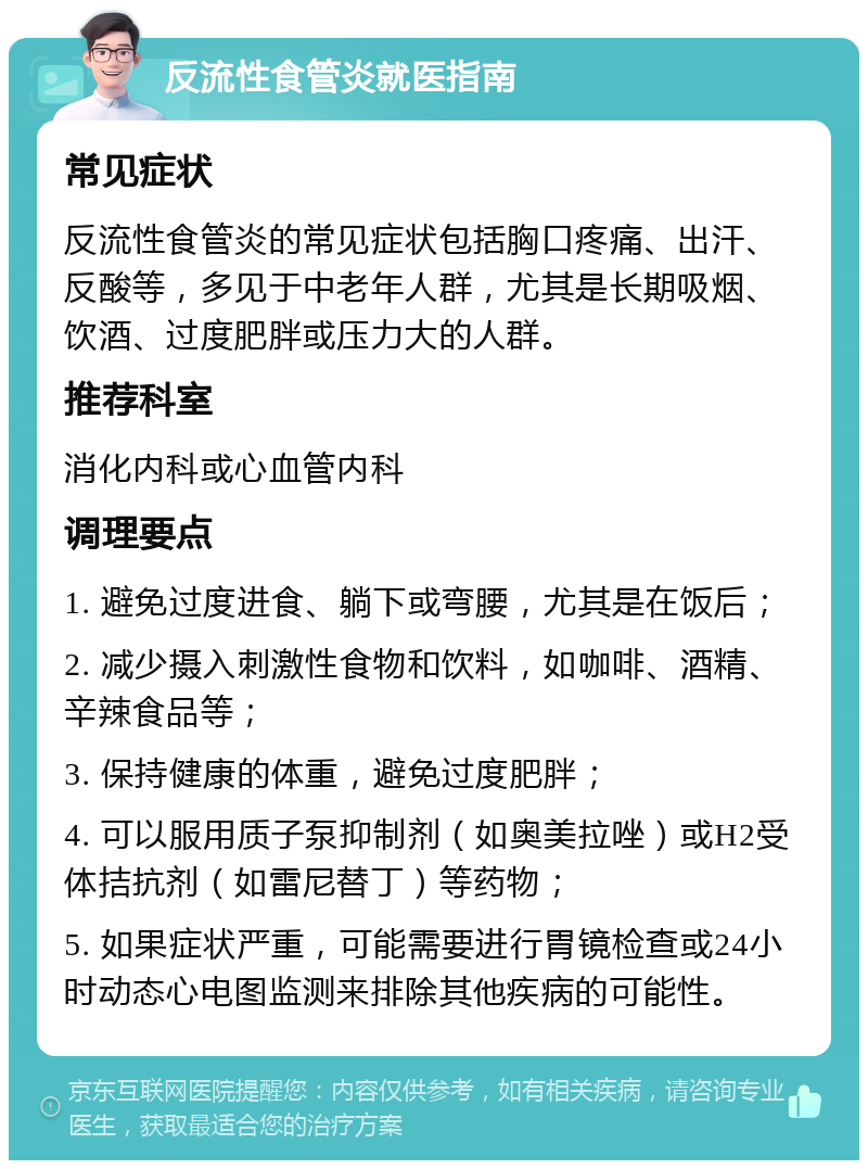 反流性食管炎就医指南 常见症状 反流性食管炎的常见症状包括胸口疼痛、出汗、反酸等，多见于中老年人群，尤其是长期吸烟、饮酒、过度肥胖或压力大的人群。 推荐科室 消化内科或心血管内科 调理要点 1. 避免过度进食、躺下或弯腰，尤其是在饭后； 2. 减少摄入刺激性食物和饮料，如咖啡、酒精、辛辣食品等； 3. 保持健康的体重，避免过度肥胖； 4. 可以服用质子泵抑制剂（如奥美拉唑）或H2受体拮抗剂（如雷尼替丁）等药物； 5. 如果症状严重，可能需要进行胃镜检查或24小时动态心电图监测来排除其他疾病的可能性。