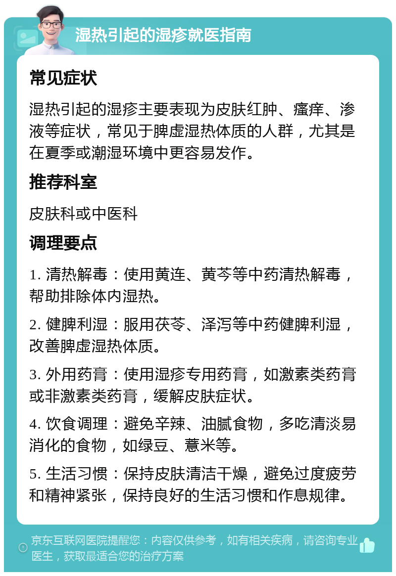 湿热引起的湿疹就医指南 常见症状 湿热引起的湿疹主要表现为皮肤红肿、瘙痒、渗液等症状，常见于脾虚湿热体质的人群，尤其是在夏季或潮湿环境中更容易发作。 推荐科室 皮肤科或中医科 调理要点 1. 清热解毒：使用黄连、黄芩等中药清热解毒，帮助排除体内湿热。 2. 健脾利湿：服用茯苓、泽泻等中药健脾利湿，改善脾虚湿热体质。 3. 外用药膏：使用湿疹专用药膏，如激素类药膏或非激素类药膏，缓解皮肤症状。 4. 饮食调理：避免辛辣、油腻食物，多吃清淡易消化的食物，如绿豆、薏米等。 5. 生活习惯：保持皮肤清洁干燥，避免过度疲劳和精神紧张，保持良好的生活习惯和作息规律。